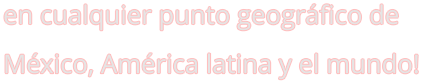 en cualquier punto geográfico de México, América latina y el mundo!