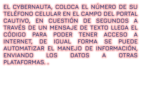 EL CYBERNAUTA, COLOCA EL NÚMERO DE SU TELÉFONO CELULAR EN EL CAMPO DEL PORTAL CAUTIVO, EN CUESTIÓN DE SEGUNDOS A TRAVÉS DE UN MENSAJE DE TEXTO LLEGA EL CÓDIGO PARA PODER TENER ACCESO A INTERNET, DE IGUAL FORMA SE PUEDE AUTOMATIZAR EL MANEJO DE INFORMACIÓN, ENVIANDO LOS DATOS A OTRAS PLATAFORMAS. .