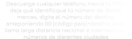 Descuelga cualquier teléfono, marca tu PIN o deja qué identificque tú número de donde marcas, digita el número del destino, anteponiendo 00 (código país)+destino local, llama larga distancia nacional e internacional, números de dierentes ciudades