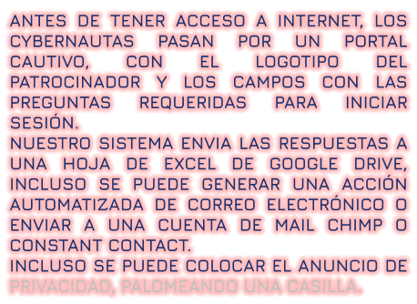 ANTES DE TENER ACCESO A INTERNET, LOS CYBERNAUTAS PASAN POR UN PORTAL CAUTIVO, CON EL LOGOTIPO DEL PATROCINADOR Y LOS CAMPOS CON LAS PREGUNTAS REQUERIDAS PARA INICIAR SESIÓN.  NUESTRO SISTEMA ENVIA LAS RESPUESTAS A UNA HOJA DE EXCEL DE GOOGLE DRIVE, INCLUSO SE PUEDE GENERAR UNA ACCIÓN AUTOMATIZADA DE CORREO ELECTRÓNICO O ENVIAR A UNA CUENTA DE MAIL CHIMP O CONSTANT CONTACT.  INCLUSO SE PUEDE COLOCAR EL ANUNCIO DE PRIVACIDAD, PALOMEANDO UNA CASILLA.