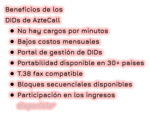 Beneficios de los  DIDs de AzteCall •	No hay cargos por minutos •	Bajos costos mensuales •	Portal de gestión de DIDs •	Portabilidad disponible en 30+ países •	T.38 fax compatible •	Bloques secuenciales disponibles •	Participación en los ingresos disponible*