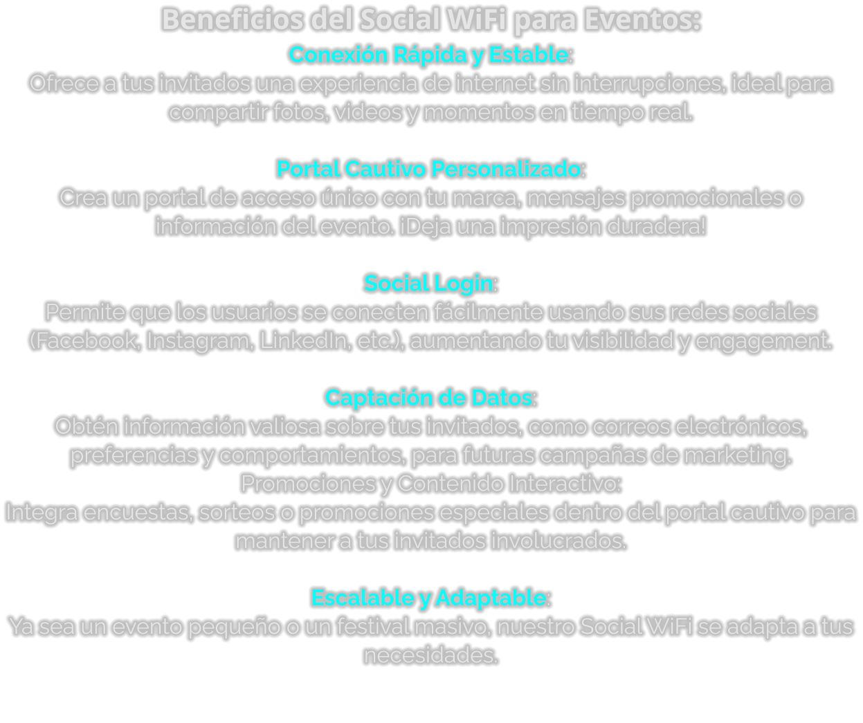 Beneficios del Social WiFi para Eventos: Conexión Rápida y Estable: Ofrece a tus invitados una experiencia de internet sin interrupciones, ideal para compartir fotos, videos y momentos en tiempo real.  Portal Cautivo Personalizado: Crea un portal de acceso único con tu marca, mensajes promocionales o información del evento. ¡Deja una impresión duradera!  Social Login: Permite que los usuarios se conecten fácilmente usando sus redes sociales (Facebook, Instagram, LinkedIn, etc.), aumentando tu visibilidad y engagement.  Captación de Datos: Obtén información valiosa sobre tus invitados, como correos electrónicos, preferencias y comportamientos, para futuras campañas de marketing. Promociones y Contenido Interactivo: Integra encuestas, sorteos o promociones especiales dentro del portal cautivo para mantener a tus invitados involucrados.  Escalable y Adaptable: Ya sea un evento pequeño o un festival masivo, nuestro Social WiFi se adapta a tus necesidades.