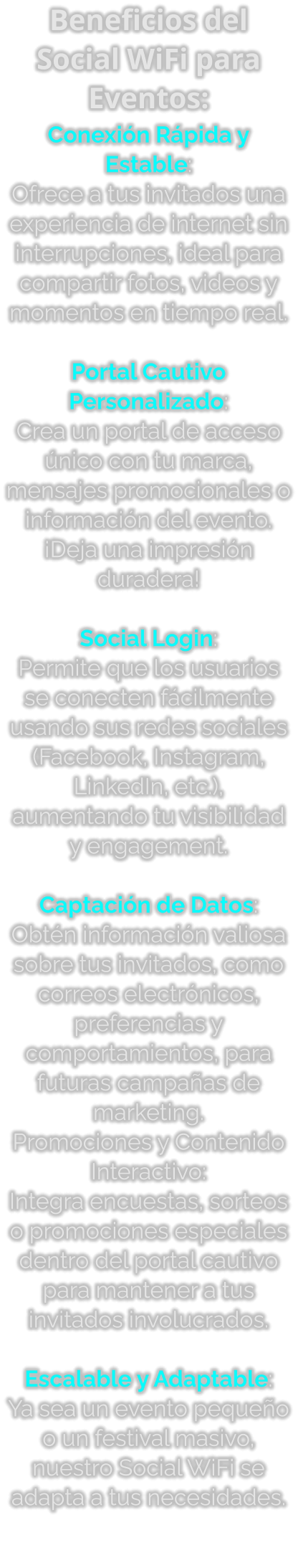 Beneficios del Social WiFi para Eventos: Conexión Rápida y Estable: Ofrece a tus invitados una experiencia de internet sin interrupciones, ideal para compartir fotos, videos y momentos en tiempo real.  Portal Cautivo Personalizado: Crea un portal de acceso único con tu marca, mensajes promocionales o información del evento. ¡Deja una impresión duradera!  Social Login: Permite que los usuarios se conecten fácilmente usando sus redes sociales (Facebook, Instagram, LinkedIn, etc.), aumentando tu visibilidad y engagement.  Captación de Datos: Obtén información valiosa sobre tus invitados, como correos electrónicos, preferencias y comportamientos, para futuras campañas de marketing. Promociones y Contenido Interactivo: Integra encuestas, sorteos o promociones especiales dentro del portal cautivo para mantener a tus invitados involucrados.  Escalable y Adaptable: Ya sea un evento pequeño o un festival masivo, nuestro Social WiFi se adapta a tus necesidades.